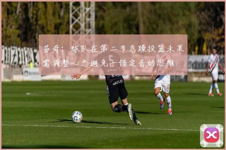 芬奇：球队在第二节急躁投篮未果需调整心态避免一锤定音的思维