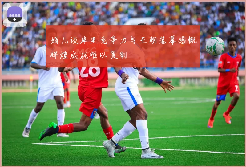 娟儿谈库里竞争力与王朝落幕感慨辉煌成就难以复制
