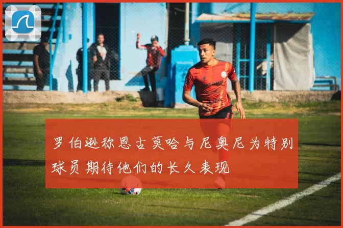 罗伯逊称恩古莫哈与尼奥尼为特别球员期待他们的长久表现