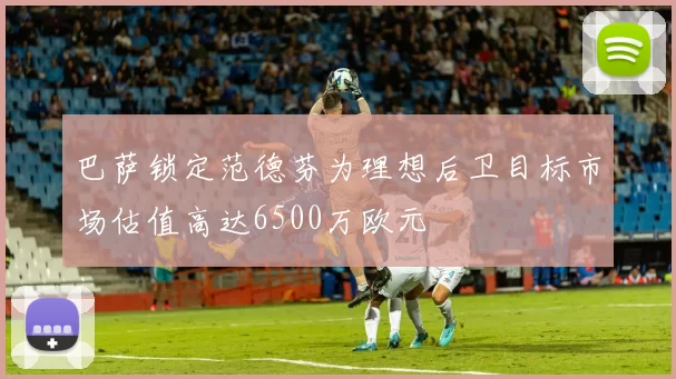 巴萨锁定范德芬为理想后卫目标市场估值高达6500万欧元