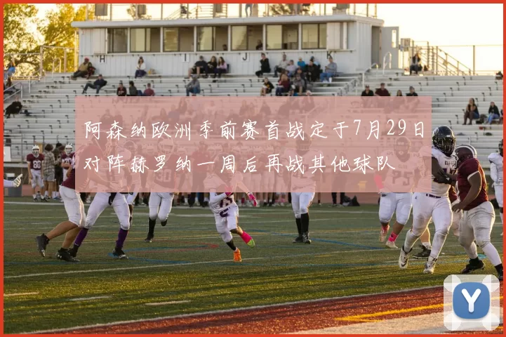 阿森纳欧洲季前赛首战定于7月29日对阵赫罗纳一周后再战其他球队