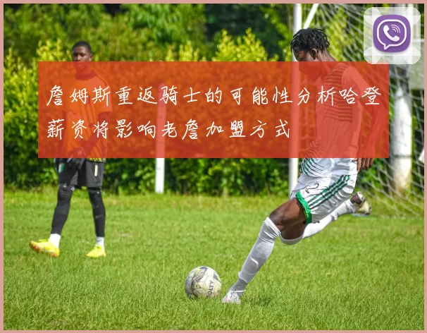 詹姆斯重返骑士的可能性分析哈登薪资将影响老詹加盟方式
