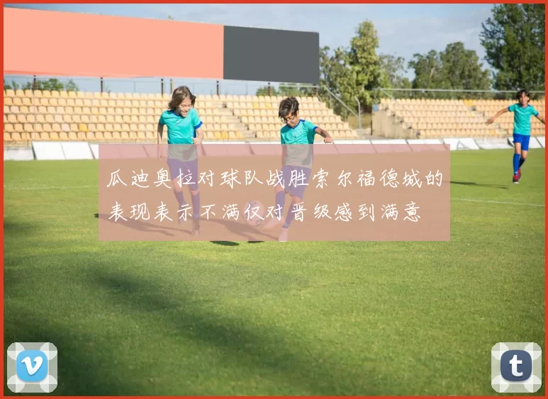 瓜迪奥拉对球队战胜索尔福德城的表现表示不满仅对晋级感到满意