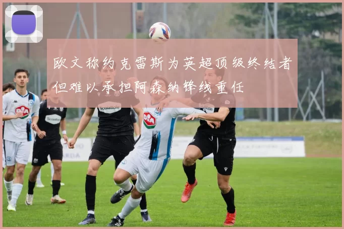 欧文称约克雷斯为英超顶级终结者但难以承担阿森纳锋线重任