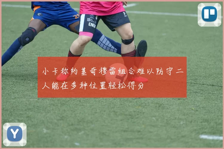 小卡称约基奇穆雷组合难以防守二人能在多种位置轻松得分