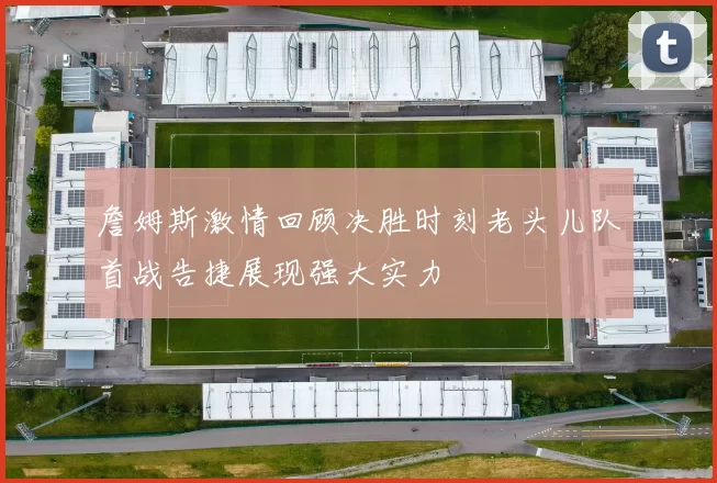 詹姆斯激情回顾决胜时刻老头儿队首战告捷展现强大实力