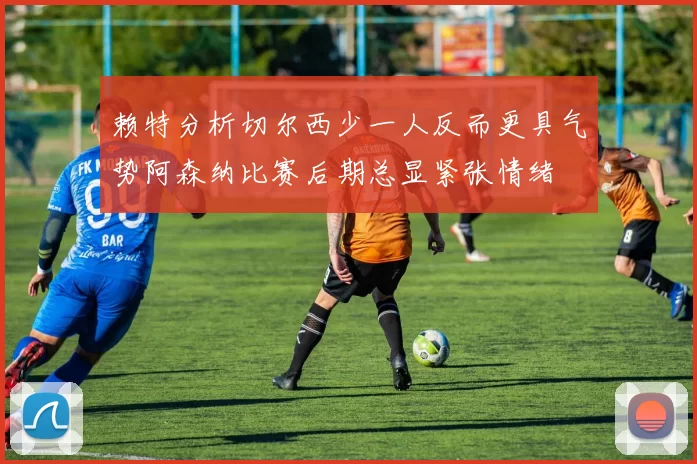 赖特分析切尔西少一人反而更具气势阿森纳比赛后期总显紧张情绪