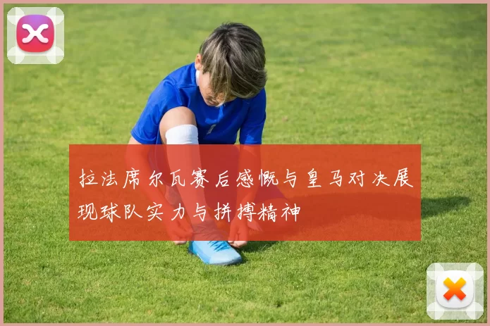 拉法席尔瓦赛后感慨与皇马对决展现球队实力与拼搏精神