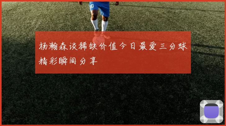 杨瀚森谈稀缺价值今日最爱三分球精彩瞬间分享