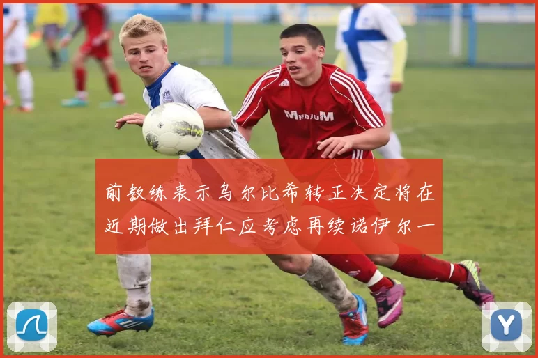 前教练表示乌尔比希转正决定将在近期做出拜仁应考虑再续诺伊尔一年合同