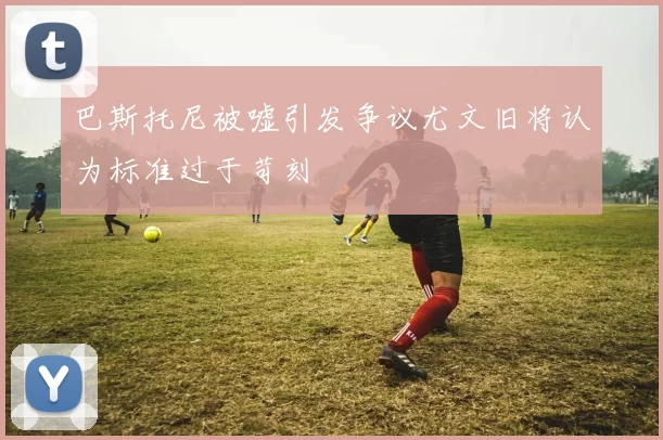 巴斯托尼被嘘引发争议尤文旧将认为标准过于苛刻
