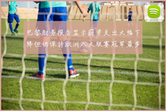 巴黎财务报告显示薪资支出大幅下降但仍保持欧洲八大联赛冠军最多地位