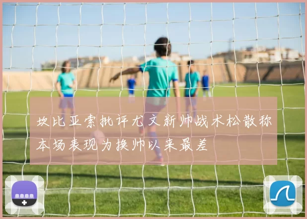 坎比亚索批评尤文新帅战术松散称本场表现为换帅以来最差
