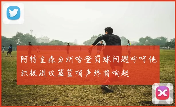 阿特金森分析哈登罚球问题呼吁他积极进攻篮筐哨声终将响起