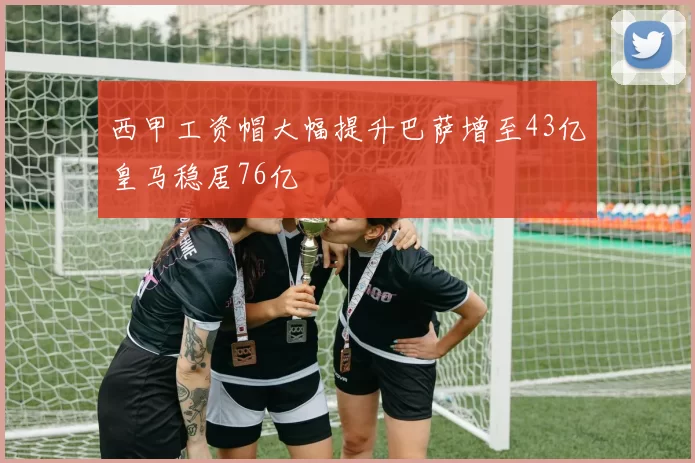 西甲工资帽大幅提升巴萨增至43亿皇马稳居76亿