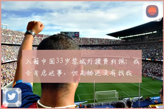 入籍中国33岁蓉城外援费利佩：我会考虑这事，但足协还没有找我