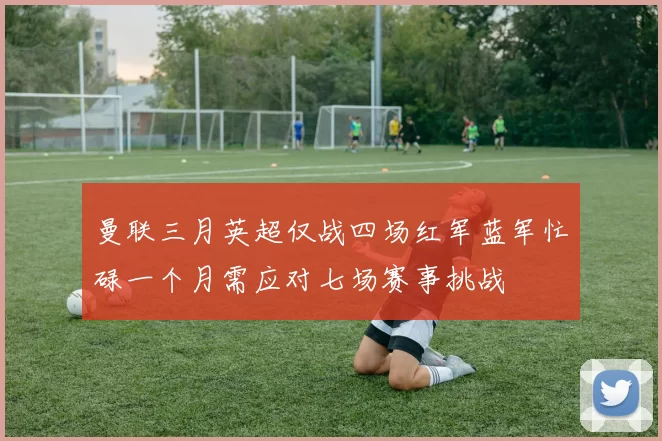 曼联三月英超仅战四场红军蓝军忙碌一个月需应对七场赛事挑战
