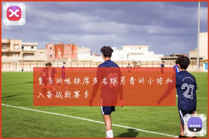 皇马训练缺席多名球员青训小将加入备战新赛季