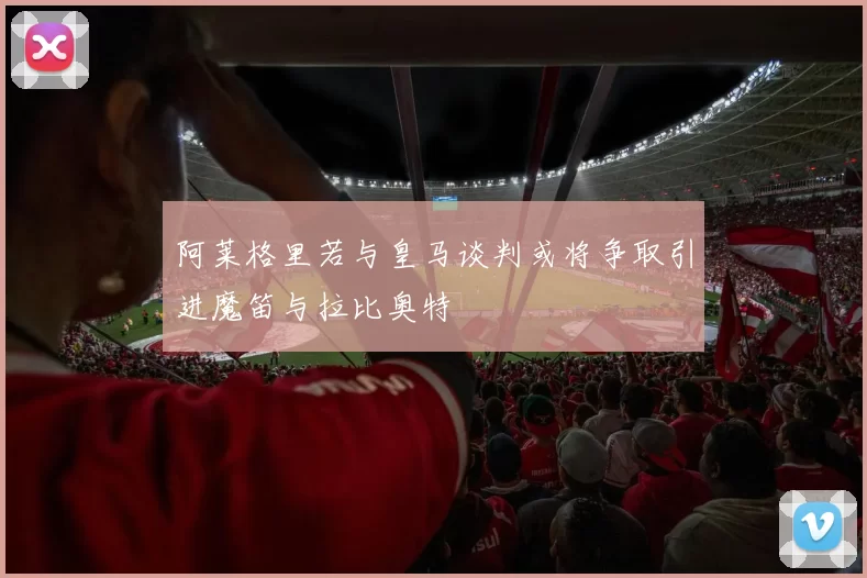 阿莱格里若与皇马谈判或将争取引进魔笛与拉比奥特